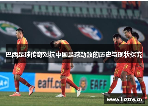 巴西足球传奇对抗中国足球劲敌的历史与现状探究