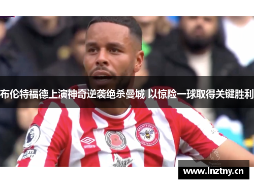 布伦特福德上演神奇逆袭绝杀曼城 以惊险一球取得关键胜利 布伦特福德上演神奇逆袭绝杀曼城 以惊险一球取得关键胜利