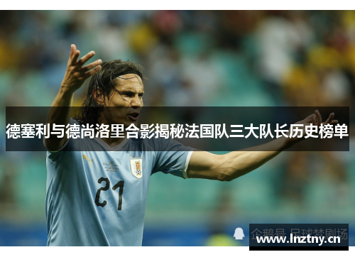 德塞利与德尚洛里合影揭秘法国队三大队长历史榜单 德塞利与德尚洛里合影揭秘法国队三大队长历史榜单